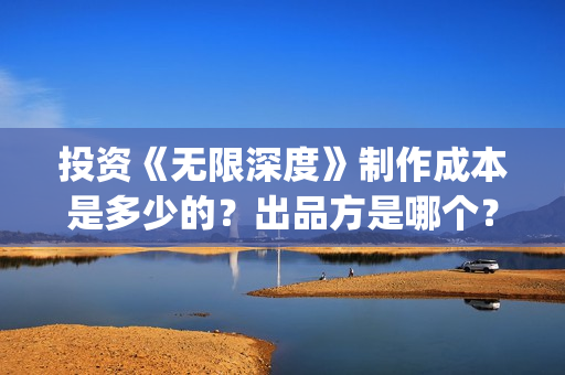 投资《无限深度》制作成本是多少的？出品方是哪个？怎么投资一份？(无限深度总投资多少)