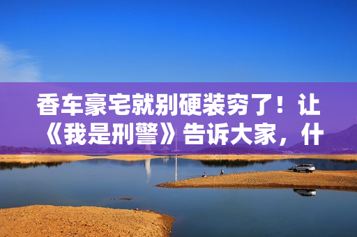 香车豪宅就别硬装穷了！让《我是刑警》告诉大家，什么叫穷人形象