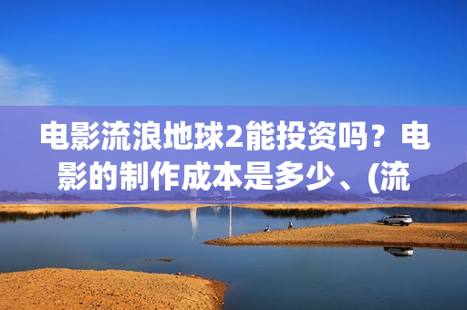 电影流浪地球2能投资吗？电影的制作成本是多少、(流浪地球2观后感)