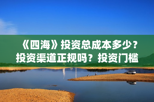 《四海》投资总成本多少？投资渠道正规吗？投资门槛多少？(四海是哪个公司)