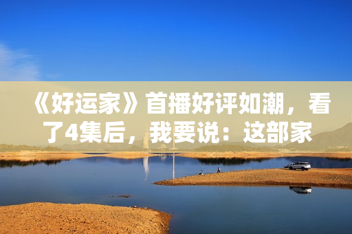 《好运家》首播好评如潮，看了4集后，我要说：这部家庭剧必爆