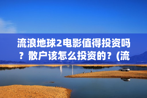 流浪地球2电影值得投资吗？散户该怎么投资的？(流浪地球2电影什么时候上映)