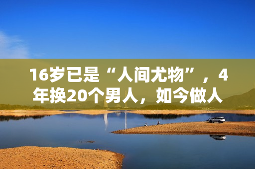 16岁已是“人间尤物”，4年换20个男人，如今做人妻风韵犹存