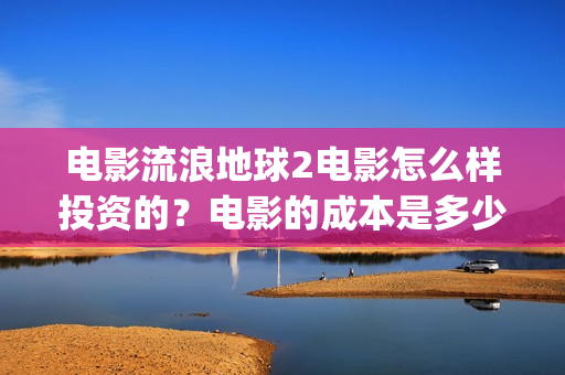 电影流浪地球2电影怎么样投资的？电影的成本是多少？(电影流浪地球2首映式明星云集完整视频)