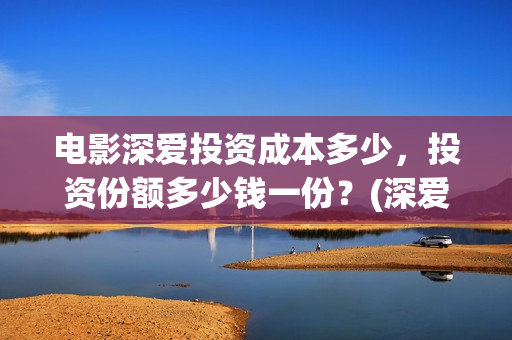 电影深爱投资成本多少，投资份额多少钱一份？(深爱电影投资项目)