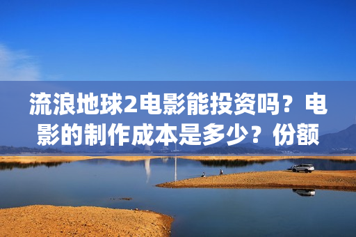 流浪地球2电影能投资吗？电影的制作成本是多少？份额真实吗、(流浪地球2电影下载)
