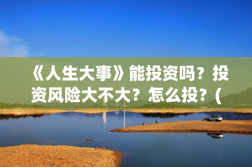 《人生大事》能投资吗？投资风险大不大？怎么投？(《人生大事》能在哪里看)
