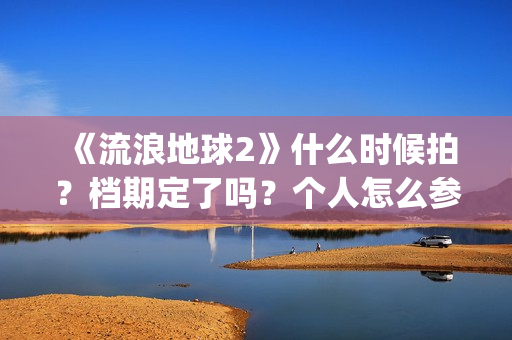 《流浪地球2》什么时候拍？档期定了吗？个人怎么参与投资？(流浪地球2演员表全部名单)
