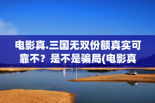 电影真.三国无双份额真实可靠不？是不是骗局(电影真三国无双在线看国语)
