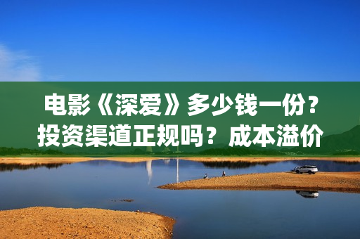 电影《深爱》多少钱一份？投资渠道正规吗？成本溢价了吗？(深爱电影内容)