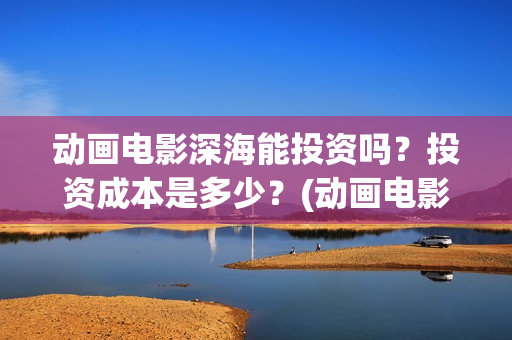 动画电影深海能投资吗？投资成本是多少？(动画电影深海能看吗)