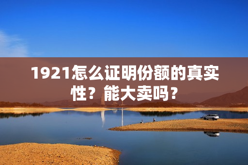 1921怎么证明份额的真实性？能大卖吗？