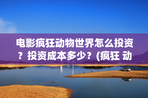 电影疯狂动物世界怎么投资？投资成本多少？(疯狂 动物)