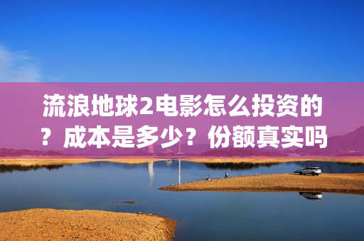 流浪地球2电影怎么投资的？成本是多少？份额真实吗？(流浪地球2电影解说)
