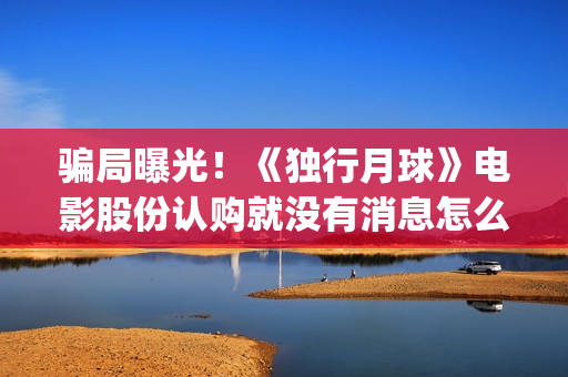 骗局曝光！《独行月球》电影股份认购就没有消息怎么回事(独秀百科)