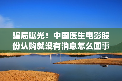 骗局曝光！中国医生电影股份认购就没有消息怎么回事(骗局曝光!中国新闻)
