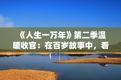  《人生一万年》第二季温暖收官：在百岁故事中，看见生命的从容与辽阔(人生一万年第一季)