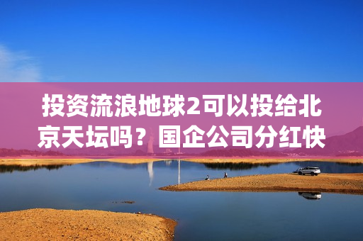 投资流浪地球2可以投给北京天坛吗？国企公司分红快吗？(投资流浪地球男主姓顾的小说)