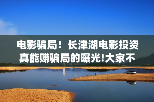 电影骗局！长津湖电影投资真能赚骗局的曝光!大家不要相信赶快追回损失(电影长津湖百度百科)