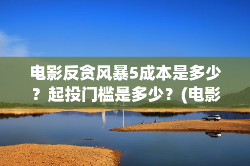 电影反贪风暴5成本是多少？起投门槛是多少？(电影反贪风暴5国语免费观看高清)