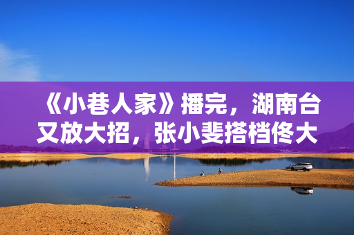 《小巷人家》播完，湖南台又放大招，张小斐搭档佟大为，爆款预定