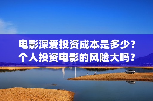 电影深爱投资成本是多少？个人投资电影的风险大吗？(深爱电影演员)