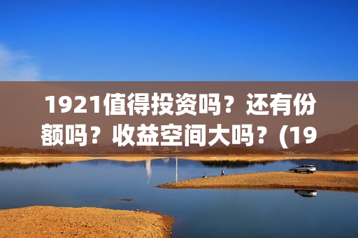 1921值得投资吗？还有份额吗？收益空间大吗？(1921值不值得看)