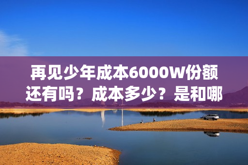 再见少年成本6000W份额还有吗？成本多少？是和哪家公司签约的？(《再见少年》)