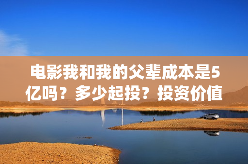 电影我和我的父辈成本是5亿吗？多少起投？投资价值大吗？(电影我和我的父辈免费观看完整版)