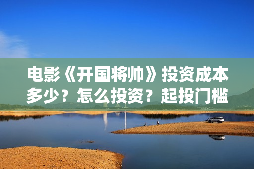 电影《开国将帅》投资成本多少？怎么投资？起投门槛？(电影《开国将帅1955》)