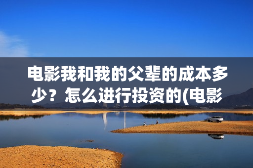 电影我和我的父辈的成本多少？怎么进行投资的(电影我和我的父辈演员表)