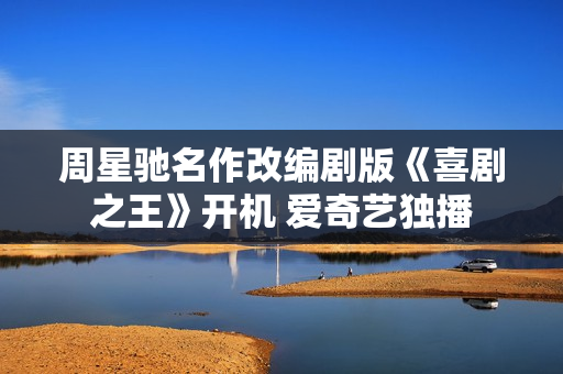 周星驰名作改编剧版《喜剧之王》开机 爱奇艺独播