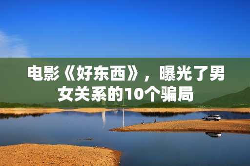 电影《好东西》，曝光了男女关系的10个骗局