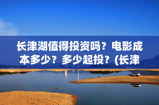 长津湖值得投资吗？电影成本多少？多少起投？(长津湖值不值得投资)