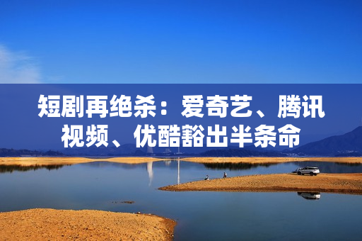 短剧再绝杀：爱奇艺、腾讯视频、优酷豁出半条命