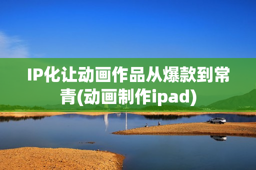 IP化让动画作品从爆款到常青(动画制作ipad)