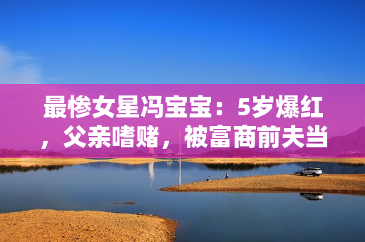 最惨女星冯宝宝：5岁爆红，父亲嗜赌，被富商前夫当成“摇钱树”