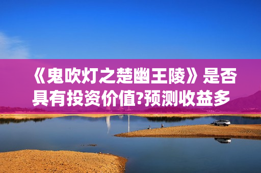 《鬼吹灯之楚幽王陵》是否具有投资价值?预测收益多少(鬼吹灯外传1楚幽王陵小说)