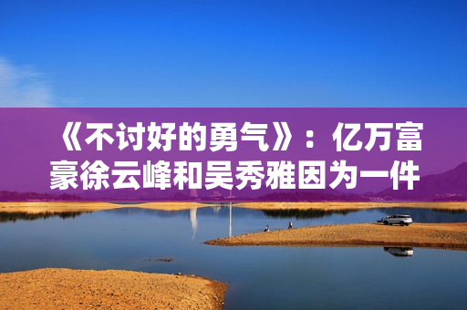 《不讨好的勇气》：亿万富豪徐云峰和吴秀雅因为一件事果断分手