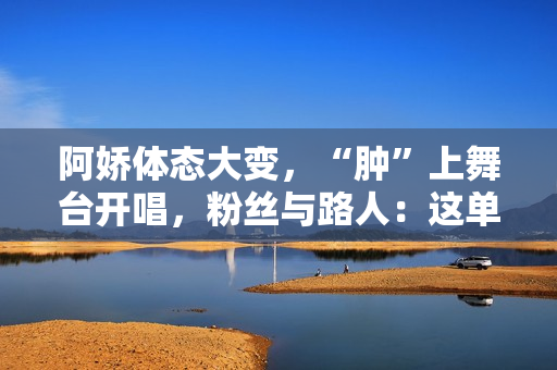 阿娇体态大变，“肿”上舞台开唱，粉丝与路人：这单买还是不买？