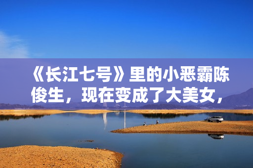 《长江七号》里的小恶霸陈俊生，现在变成了大美女，不可思议！