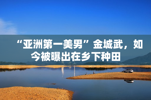 “亚洲第一美男”金城武，如今被曝出在乡下种田