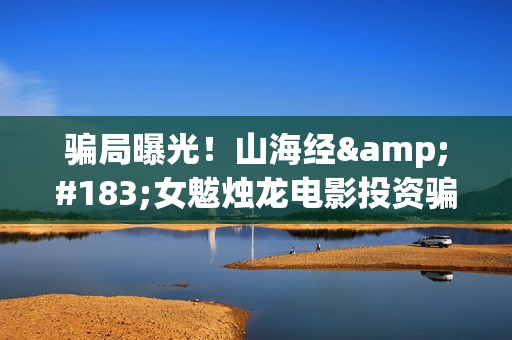 骗局曝光！山海经·女魃烛龙电影投资骗局大揭秘!影视认购只是幌子!(山海集团百度百科)
