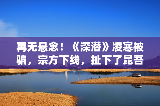 再无悬念！《深潜》凌寒被骗，宗方下线，扯下了昆吾最后的遮羞布