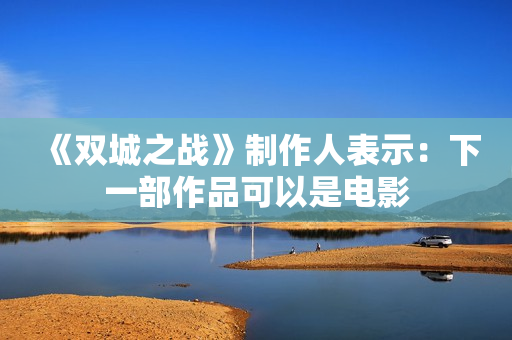 《双城之战》制作人表示：下一部作品可以是电影