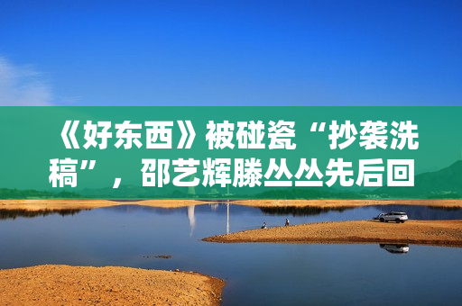 《好东西》被碰瓷“抄袭洗稿”，邵艺辉滕丛丛先后回应