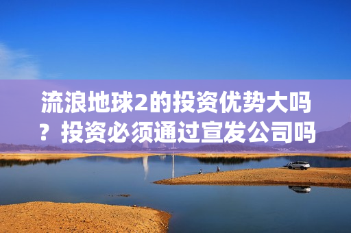流浪地球2的投资优势大吗？投资必须通过宣发公司吗？(流浪地球2vcr)