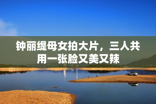 钟丽缇母女拍大片，三人共用一张脸又美又辣