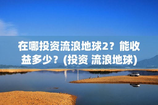 在哪投资流浪地球2？能收益多少？(投资 流浪地球)