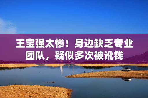 王宝强太惨！身边缺乏专业团队，疑似多次被讹钱